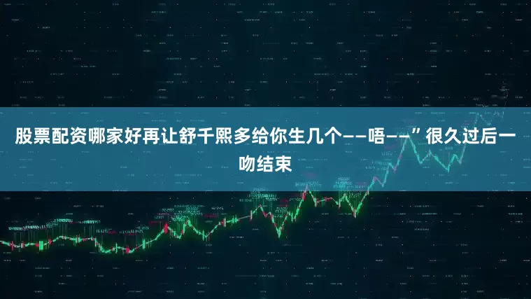 股票配资哪家好再让舒千熙多给你生几个——唔——”很久过后一吻结束