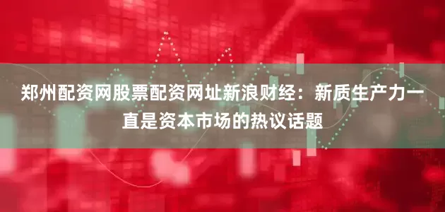 郑州配资网股票配资网址　　新浪财经：新质生产力一直是资本市场的热议话题