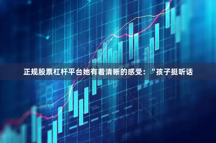 正规股票杠杆平台她有着清晰的感受：“孩子挺听话