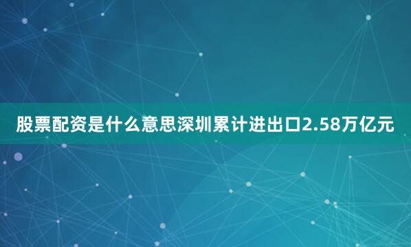 股票配资是什么意思深圳累计进出口2.58万亿元
