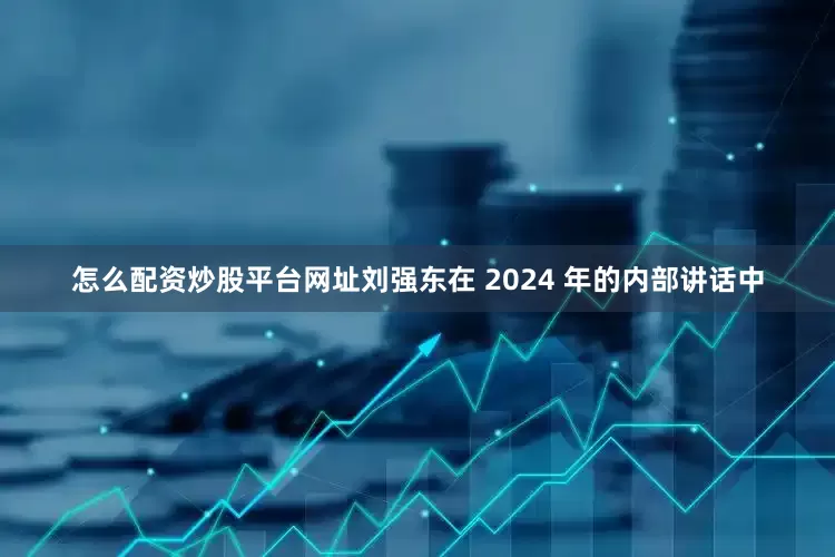 怎么配资炒股平台网址刘强东在 2024 年的内部讲话中