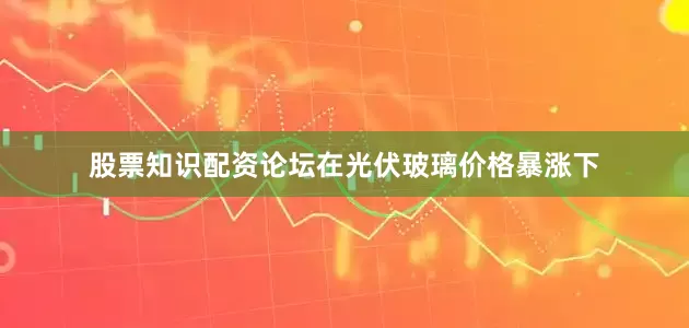 股票知识配资论坛在光伏玻璃价格暴涨下