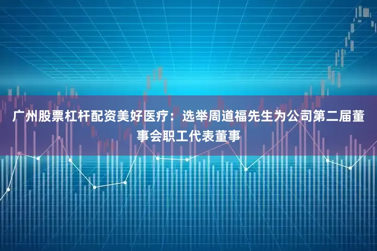 广州股票杠杆配资美好医疗：选举周道福先生为公司第二届董事会职工代表董事